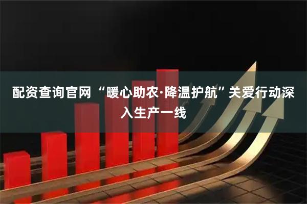 配资查询官网 “暖心助农·降温护航”关爱行动深入生产一线