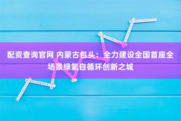 配资查询官网 内蒙古包头：全力建设全国首座全场景绿氢自循环创新之城