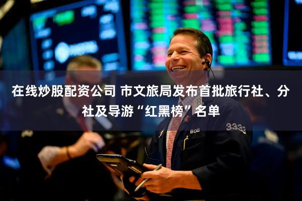 在线炒股配资公司 市文旅局发布首批旅行社、分社及导游“红黑榜”名单