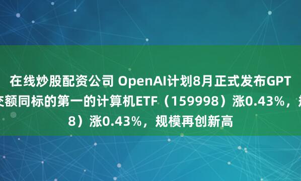 在线炒股配资公司 OpenAI计划8月正式发布GPT-5，实时成交额同标的第一的计算机ETF（159998）涨0.43%，规模再创新高