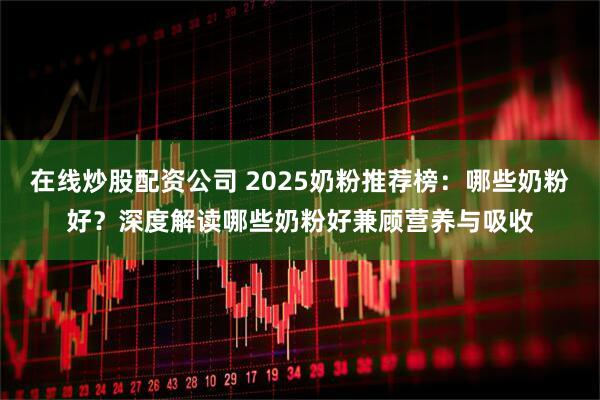 在线炒股配资公司 2025奶粉推荐榜：哪些奶粉好？深度解读哪些奶粉好兼顾营养与吸收