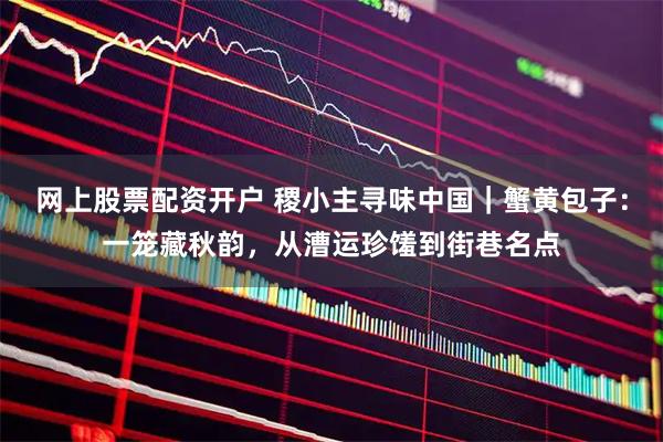 网上股票配资开户 稷小主寻味中国｜蟹黄包子：一笼藏秋韵，从漕运珍馐到街巷名点