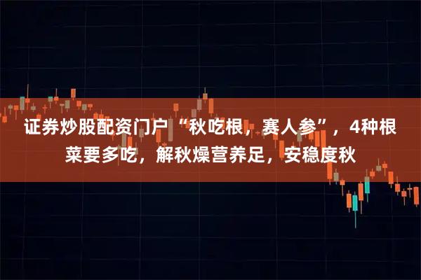 证券炒股配资门户 “秋吃根，赛人参”，4种根菜要多吃，解秋燥营养足，安稳度秋