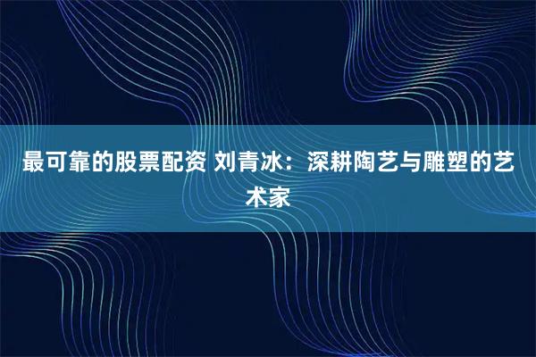 最可靠的股票配资 刘青冰：深耕陶艺与雕塑的艺术家