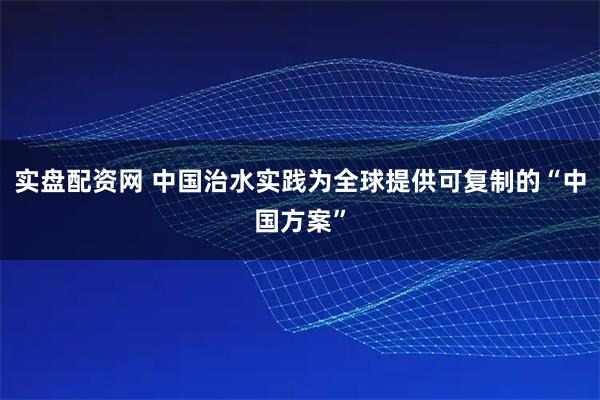 实盘配资网 中国治水实践为全球提供可复制的“中国方案”