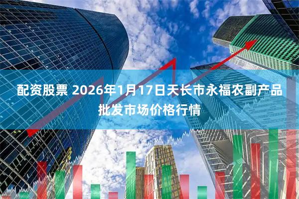 配资股票 2026年1月17日天长市永福农副产品批发市场价格行情